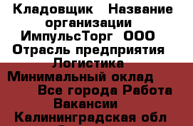 Кладовщик › Название организации ­ ИмпульсТорг, ООО › Отрасль предприятия ­ Логистика › Минимальный оклад ­ 45 000 - Все города Работа » Вакансии   . Калининградская обл.,Советск г.